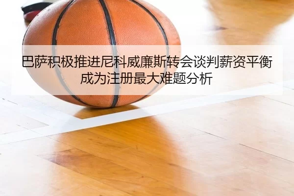 巴萨积极推进尼科威廉斯转会谈判薪资平衡成为注册最大难题分析