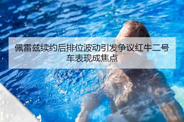 佩雷兹续约后排位波动引发争议红牛二号车表现成焦点